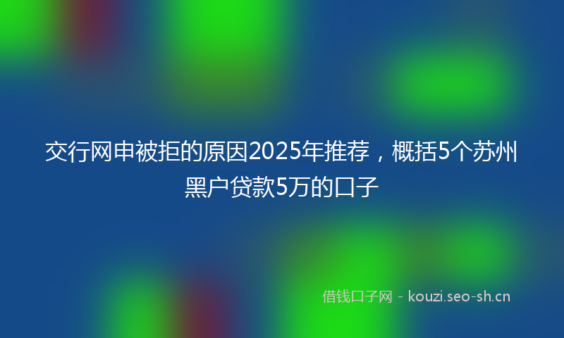 交行网申被拒的原因2025年推荐,概括5个苏州黑户贷款5万的口子
