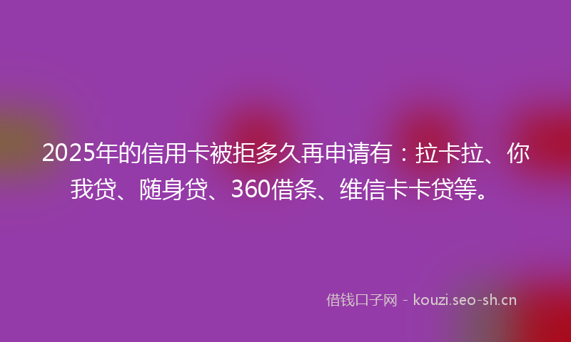 2025年的信用卡被拒多久再申请有：拉卡拉、你我贷、随身贷、360借条、维信卡卡贷等。