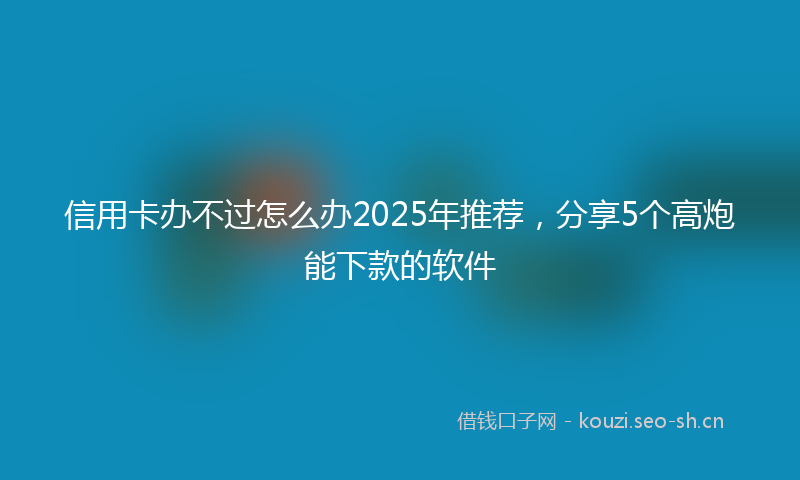 信用卡办不过怎么办2025年推荐，分享5个高炮能下款的软件