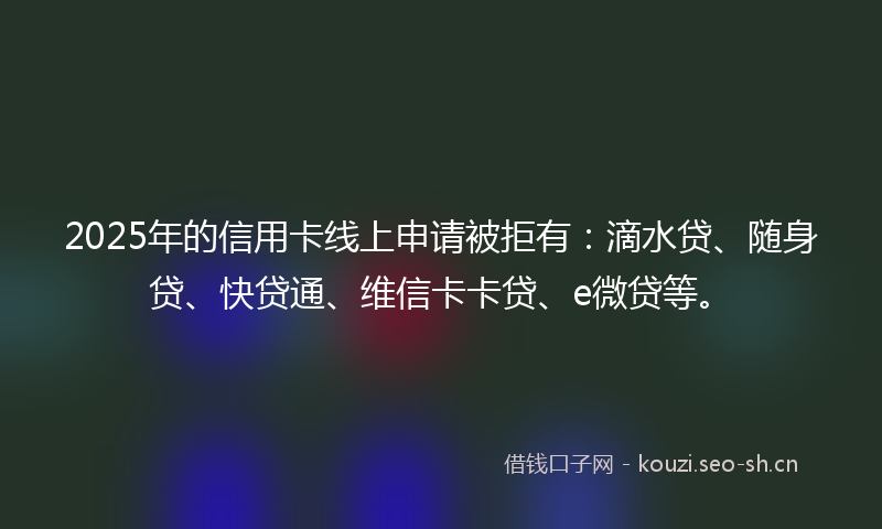 2025年的信用卡线上申请被拒有：滴水贷、随身贷、快贷通、维信卡卡贷、e微贷等。