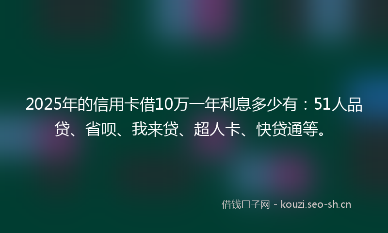 2025年的信用卡借10万一年利息多少有：51人品贷、省呗、我来贷、超人卡、快贷通等。