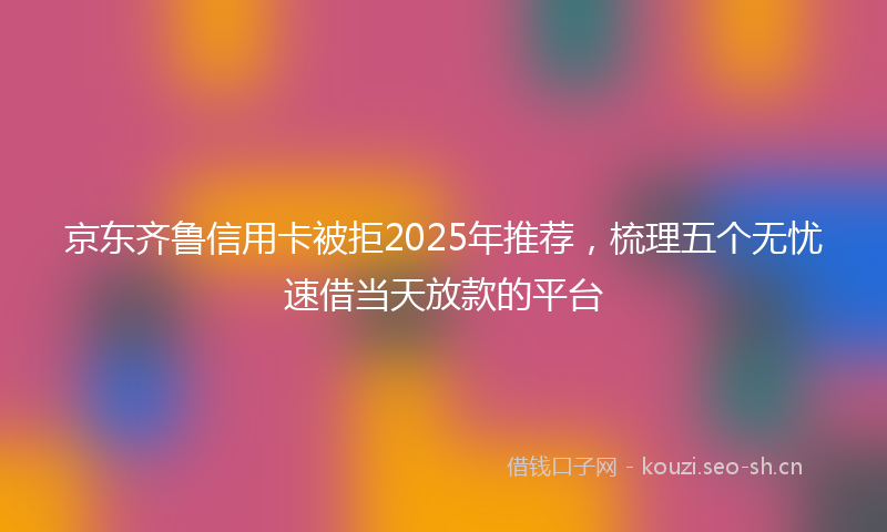 京东齐鲁信用卡被拒2025年推荐，梳理五个无忧速借当天放款的平台