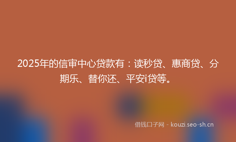 2025年的信审中心贷款有：读秒贷、惠商贷、分期乐、替你还、平安i贷等。