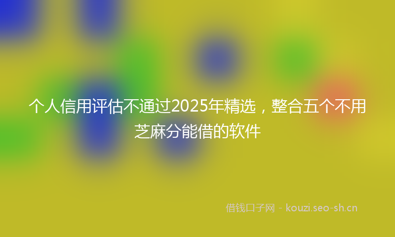 个人信用评估不通过2025年精选，整合五个不用芝麻分能借的软件
