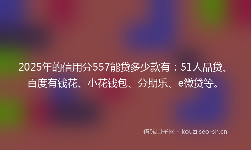 2025年的信用分557能贷多少款有：51人品贷、百度有钱花、小花钱包、分期乐、e微贷等。