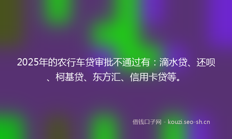 2025年的农行车贷审批不通过有：滴水贷、还呗、柯基贷、东方汇、信用卡贷等。