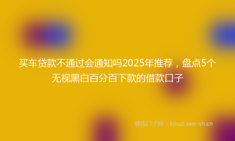买车贷款不通过会通知吗2025年推荐，盘点5个无视黑白百分百下款的借款口子