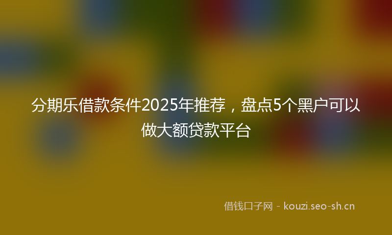 分期乐借款条件2025年推荐，盘点5个黑户可以做大额贷款平台