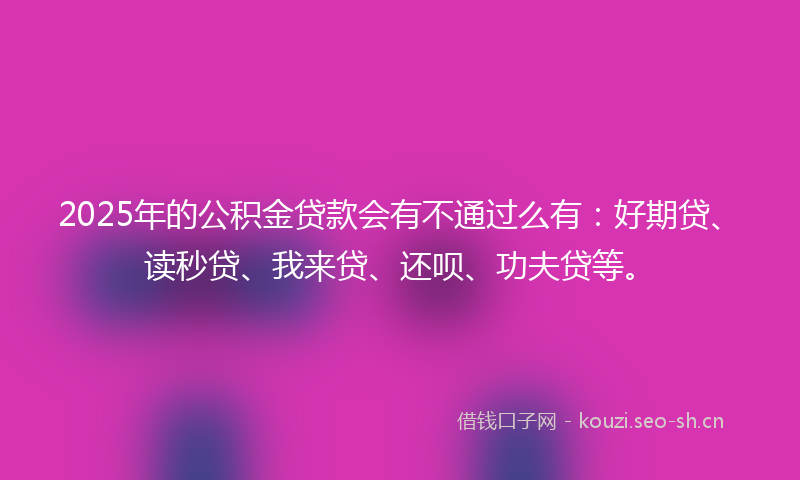 2025年的公积金贷款会有不通过么有：好期贷、读秒贷、我来贷、还呗、功夫贷等。