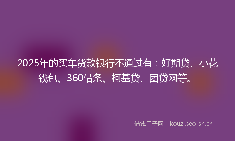 2025年的买车货款银行不通过有：好期贷、小花钱包、360借条、柯基贷、团贷网等。