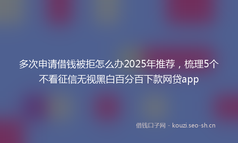 多次申请借钱被拒怎么办2025年推荐，梳理5个不看征信无视黑白百分百下款网贷app
