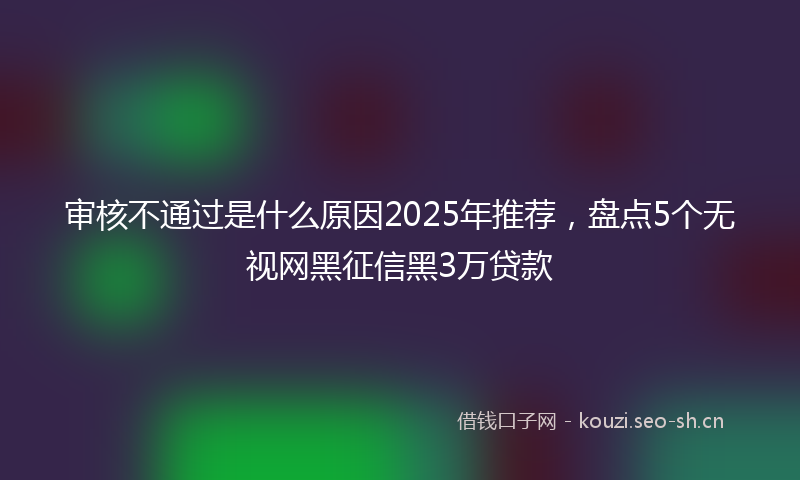 审核不通过是什么原因2025年推荐，盘点5个无视网黑征信黑3万贷款