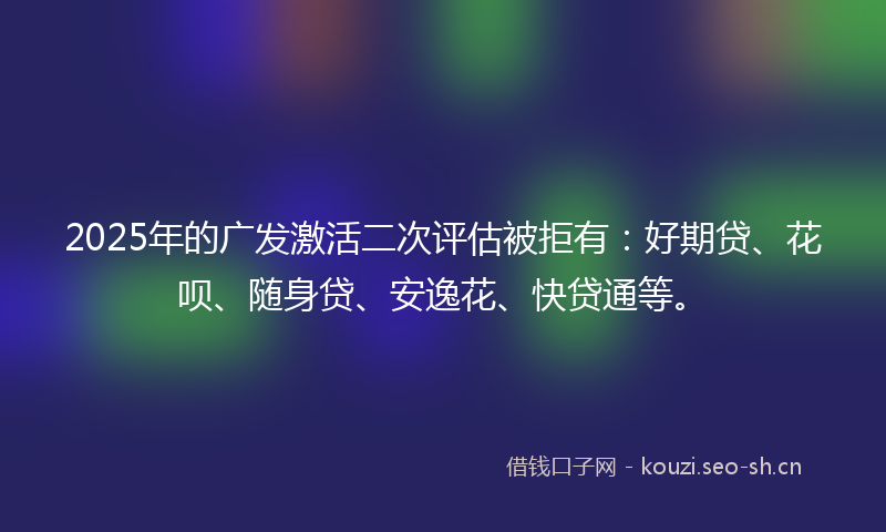 2025年的广发激活二次评估被拒有：好期贷、花呗、随身贷、安逸花、快贷通等。