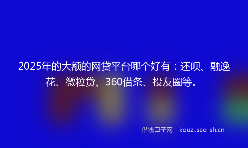 2025年的大额的网贷平台哪个好有：还呗、融逸花、微粒贷、360借条、投友圈等。
