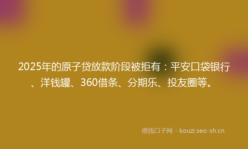 2025年的原子贷放款阶段被拒有：平安口袋银行、洋钱罐、360借条、分期乐、投友圈等。