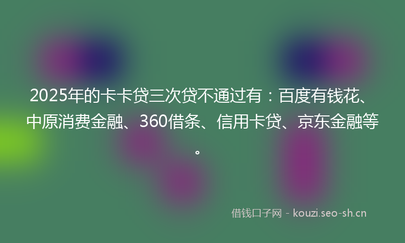 2025年的卡卡贷三次贷不通过有:百度有钱花、中原消费金融、360借条、信用卡贷、京东金融等。