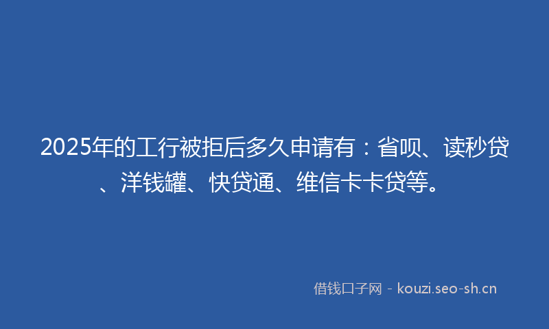 2025年的工行被拒后多久申请有：省呗、读秒贷、洋钱罐、快贷通、维信卡卡贷等。