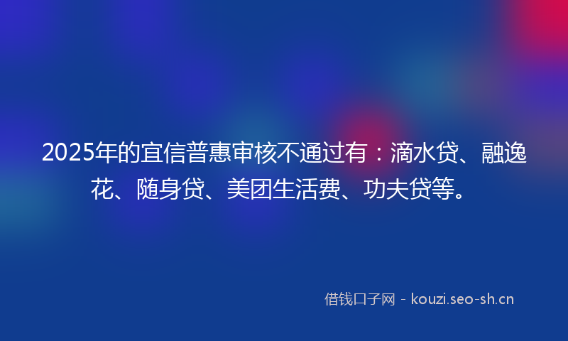 2025年的宜信普惠审核不通过有：滴水贷、融逸花、随身贷、美团生活费、功夫贷等。