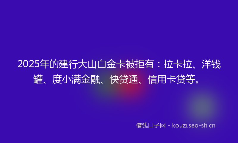2025年的建行大山白金卡被拒有：拉卡拉、洋钱罐、度小满金融、快贷通、信用卡贷等。