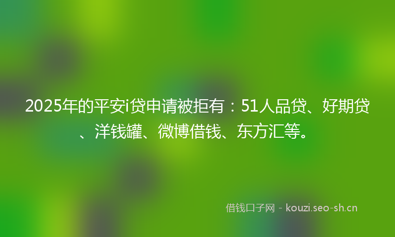 2025年的平安i贷申请被拒有：51人品贷、好期贷、洋钱罐、微博借钱、东方汇等。