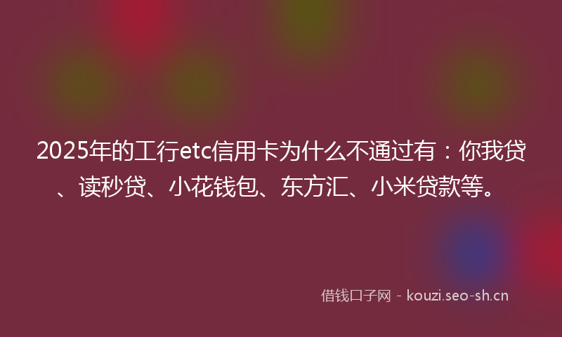 2025年的工行etc信用卡为什么不通过有：你我贷、读秒贷、小花钱包、东方汇、小米贷款等。