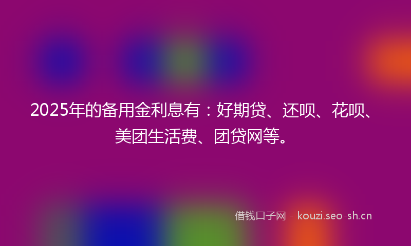 2025年的备用金利息有：好期贷、还呗、花呗、美团生活费、团贷网等。
