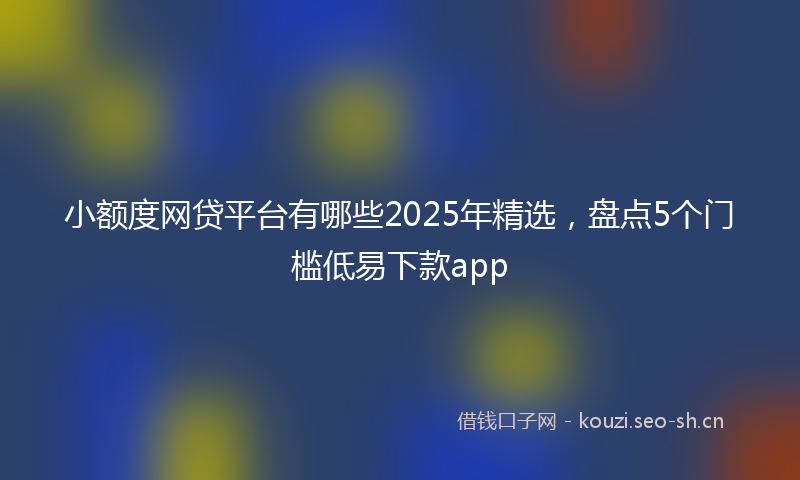 小额度网贷平台有哪些2025年精选,盘点5个门槛低易下款app