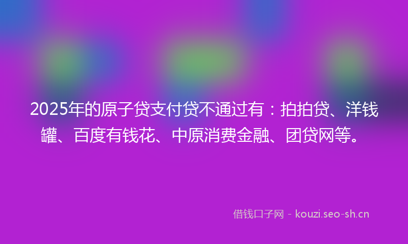 2025年的原子贷支付贷不通过有:拍拍贷、洋钱罐、百度有钱花、中原消费金融、团贷网等。