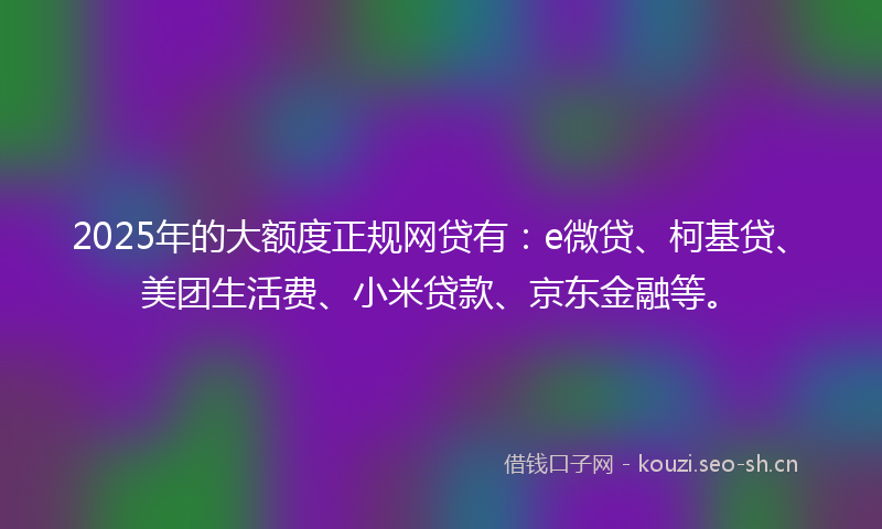 2025年的大额度正规网贷有：e微贷、柯基贷、美团生活费、小米贷款、京东金融等。