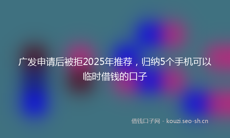 广发申请后被拒2025年推荐，归纳5个手机可以临时借钱的口子