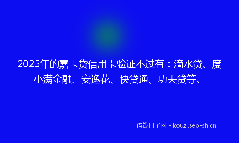 2025年的嘉卡贷信用卡验证不过有：滴水贷、度小满金融、安逸花、快贷通、功夫贷等。