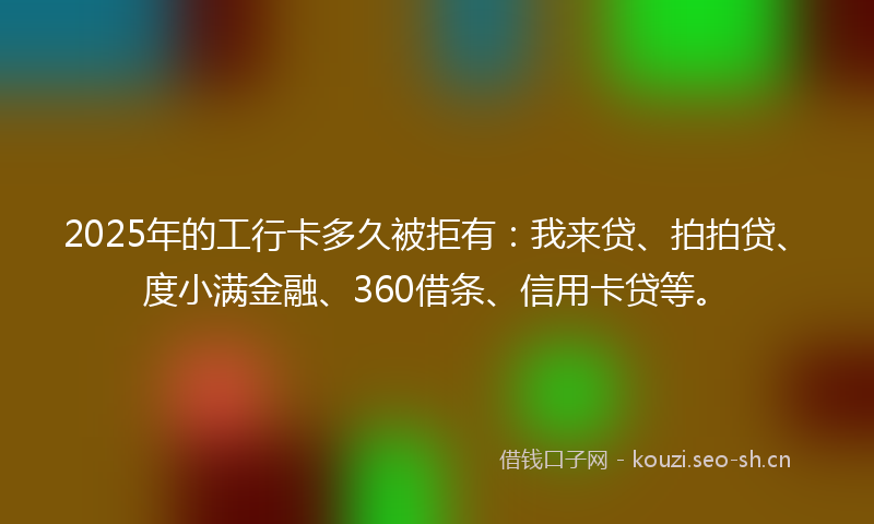 2025年的工行卡多久被拒有：我来贷、拍拍贷、度小满金融、360借条、信用卡贷等。