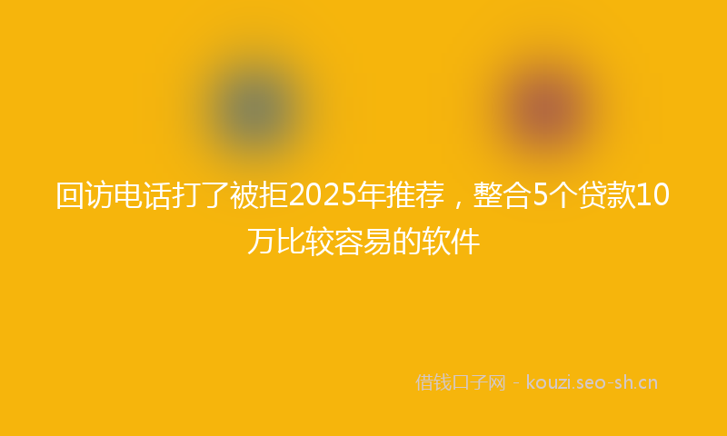 回访电话打了被拒2025年推荐，整合5个贷款10万比较容易的软件