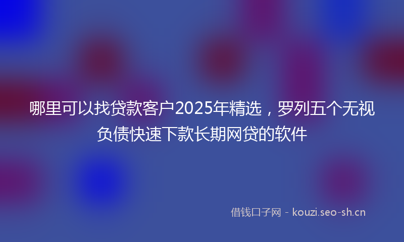哪里可以找贷款客户2025年精选，罗列五个无视负债快速下款长期网贷的软件
