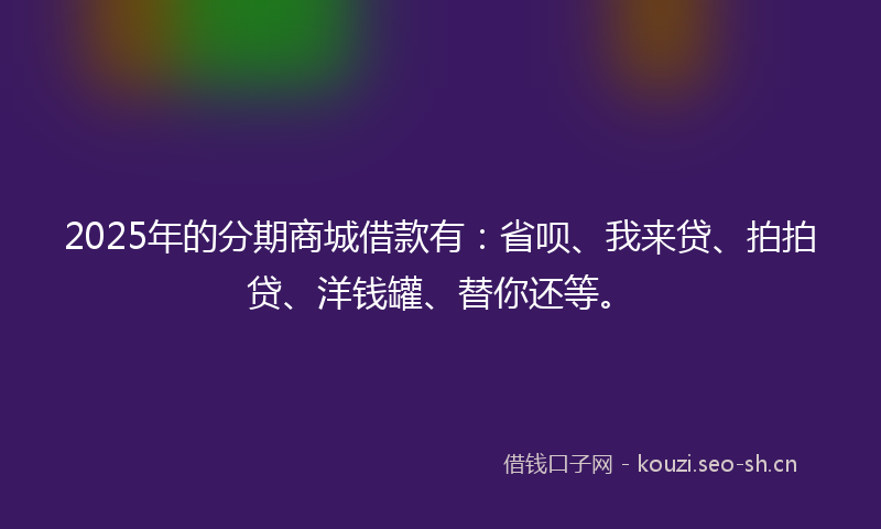 2025年的分期商城借款有:省呗、我来贷、拍拍贷、洋钱罐、替你还等。