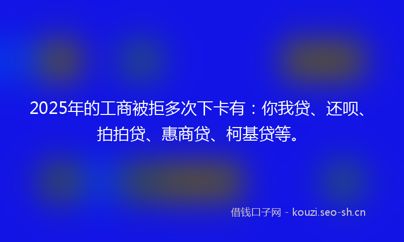 2025年的工商被拒多次下卡有：你我贷、还呗、拍拍贷、惠商贷、柯基贷等。