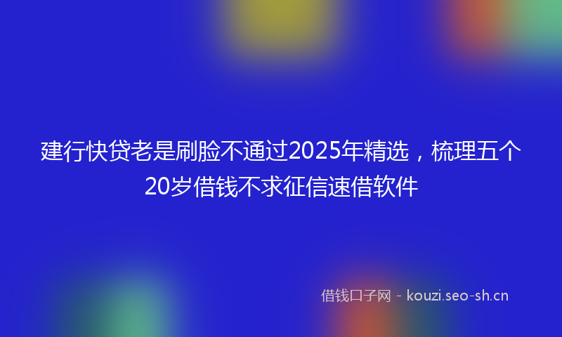 建行快贷老是刷脸不通过2025年精选，梳理五个20岁借钱不求征信速借软件