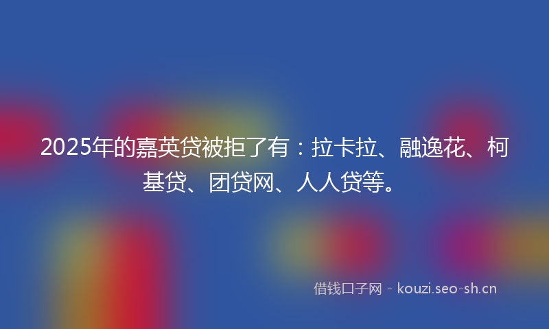 2025年的嘉英贷被拒了有：拉卡拉、融逸花、柯基贷、团贷网、人人贷等。