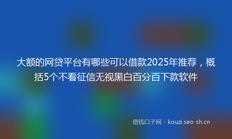 大额的网贷平台有哪些可以借款2025年推荐，概括5个不看征信无视黑白百分百下款软件