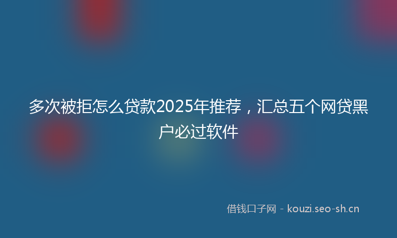 多次被拒怎么贷款2025年推荐，汇总五个网贷黑户必过软件