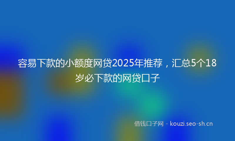 容易下款的小额度网贷2025年推荐，汇总5个18岁必下款的网贷口子
