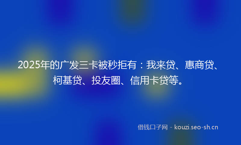 2025年的广发三卡被秒拒有：我来贷、惠商贷、柯基贷、投友圈、信用卡贷等。