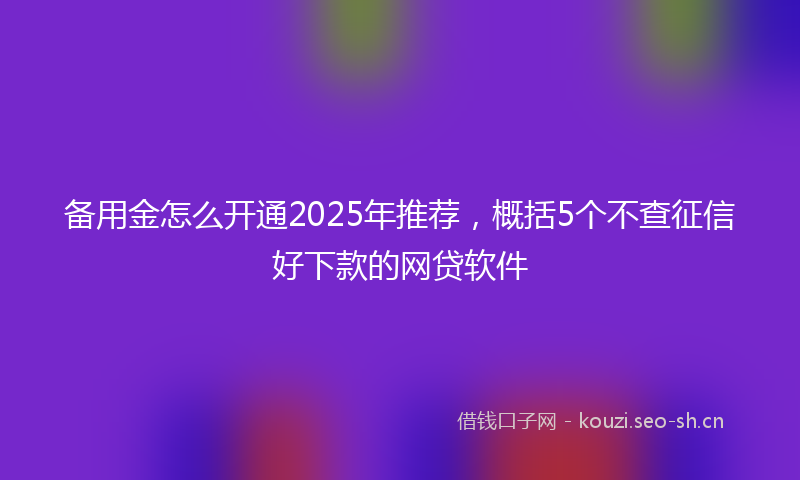 备用金怎么开通2025年推荐，概括5个不查征信好下款的网贷软件