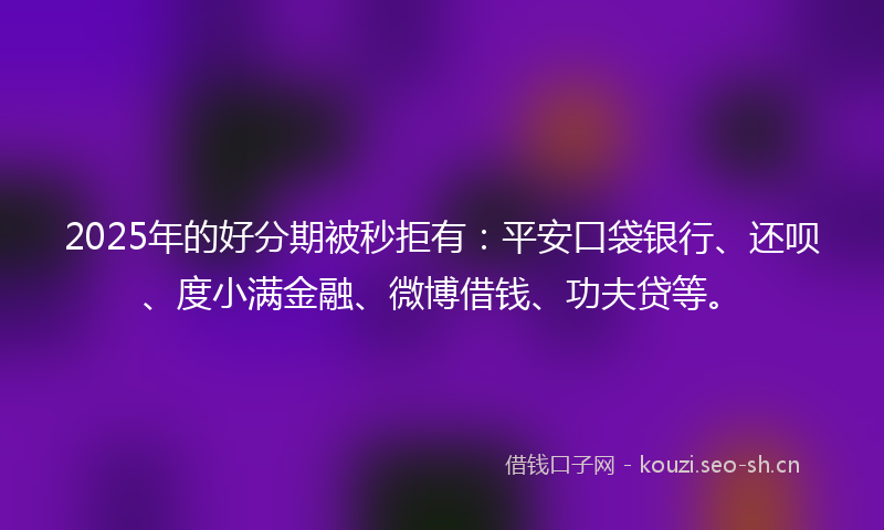 2025年的好分期被秒拒有：平安口袋银行、还呗、度小满金融、微博借钱、功夫贷等。