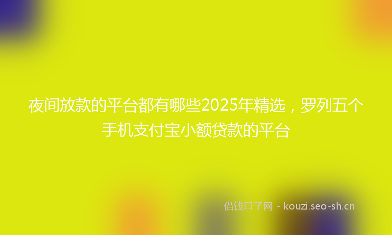 夜间放款的平台都有哪些2025年精选，罗列五个手机支付宝小额贷款的平台