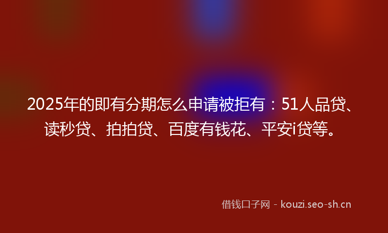 2025年的即有分期怎么申请被拒有：51人品贷、读秒贷、拍拍贷、百度有钱花、平安i贷等。