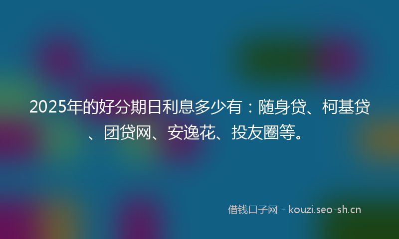 2025年的好分期日利息多少有：随身贷、柯基贷、团贷网、安逸花、投友圈等。
