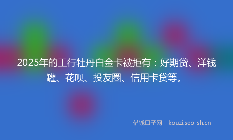 2025年的工行牡丹白金卡被拒有：好期贷、洋钱罐、花呗、投友圈、信用卡贷等。