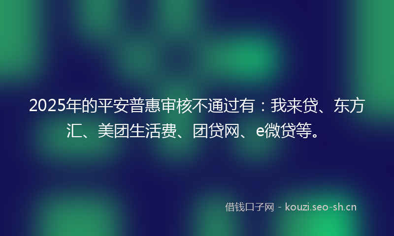 2025年的平安普惠审核不通过有：我来贷、东方汇、美团生活费、团贷网、e微贷等。