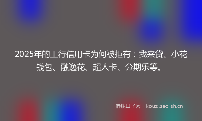 2025年的工行信用卡为何被拒有：我来贷、小花钱包、融逸花、超人卡、分期乐等。